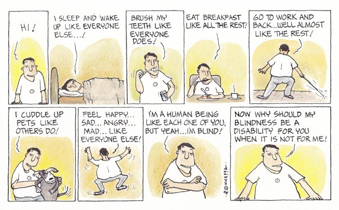 In association MiD DAY, and cartoonist, N. Ponnappa... YOU & EYE
a cartoon strip with 9 frames… Frame 1: (The character resting his arms on the ledge facing you – the reader) Hi! Frame 2: (The character lying on a bed) I sleep and wake up like everyone else…! Frame 3: (The character brushing his teeth) Brush my teeth like everyone does! Frame 4: (The character eating with cutlery while a cup with a hot beverage is to his left) Eat breakfast like all the rest! Frame 5: (The character backing the reader using a cane to navigate) Go to work and back… well, almost like the rest! Frame 6:
(The character facing the reader carrying a dog) I cuddle up pets like others do! Frame 7: (The character backing the reader with his arms up in the air and his right leg about to stomp the ground) Feel happy… sad… angry… mad… like everyone else! Frame 8: (The character folding his arms and facing the reader) I’m a human being like each one of you, but yeah… I’m blind! Frame 9: (The character resting his arms on the ledge looking at the reader) Now why should my blindness be a disability for you when it is not for me!